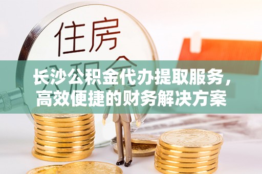 克山长沙公积金代办提取服务，高效便捷的财务解决方案