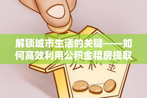 克山解锁城市生活的关键——如何高效利用公积金租房提取实现居住自由