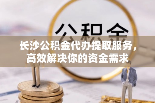 克山长沙公积金代办提取服务，高效解决你的资金需求