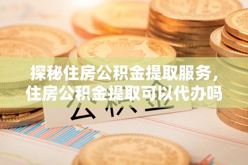 克山探秘住房公积金提取服务，住房公积金提取可以代办吗的全方位解析
