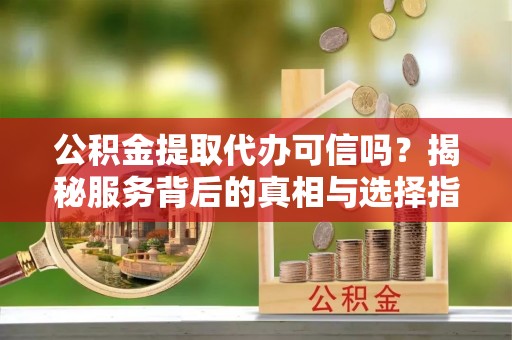 克山公积金提取代办可信吗？揭秘服务背后的真相与选择指南