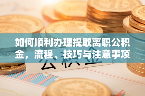 克山如何顺利办理提取离职公积金，流程、技巧与注意事项全解析