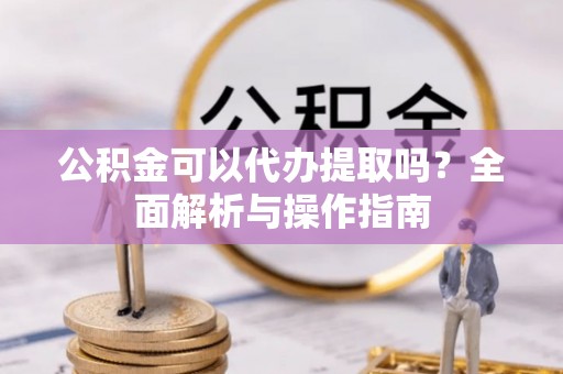 克山公积金可以代办提取吗？全面解析与操作指南