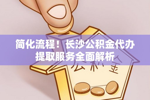 克山简化流程！长沙公积金代办提取服务全面解析