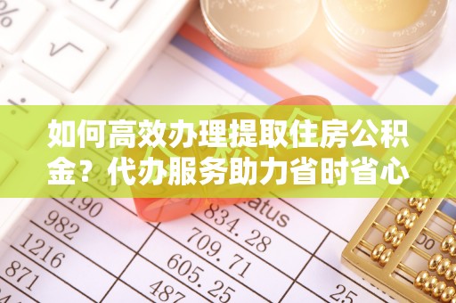 克山如何高效办理提取住房公积金？代办服务助力省时省心