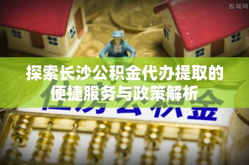 克山探索长沙公积金代办提取的便捷服务与政策解析