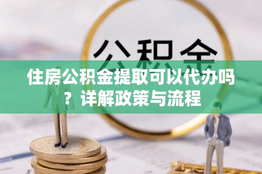 克山住房公积金提取可以代办吗？详解政策与流程