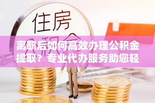 克山离职后如何高效办理公积金提取？专业代办服务助您轻松搞定