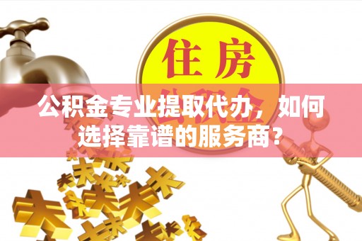 克山公积金专业提取代办，如何选择靠谱的服务商？