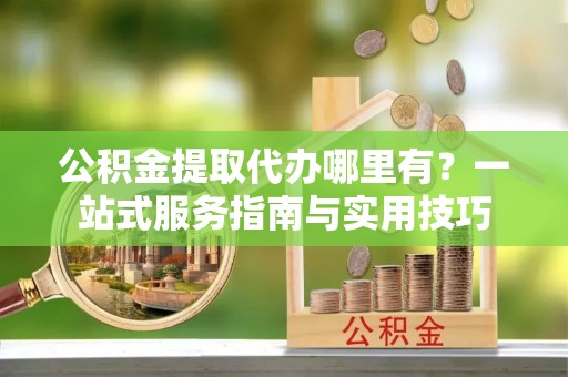 克山公积金提取代办哪里有？一站式服务指南与实用技巧