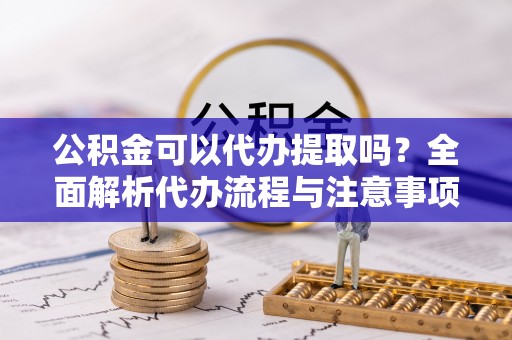 克山公积金可以代办提取吗？全面解析代办流程与注意事项