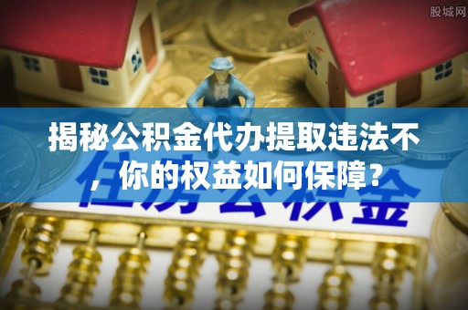 克山揭秘公积金代办提取违法不，你的权益如何保障？